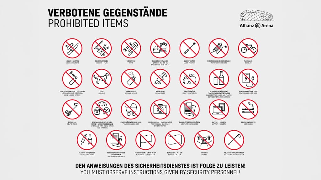 Prohibited Items in Allianz Arena: Knifes, Weapons | Scissors, Files | Tools | Bags bigger than DIN A4 | Laserpointers | pyrotechnic devices | bikes | mechanical and electrical noise making devices | animals | aerosol sprays | Megaphones | fruit, vegetables | glass bottle, cans and plastic bottles, Tetra Pak-Cartons | Powerbanks over 100g | Selfie-Sticks | umbrwllas with metal spikes, face covering | prams, walking aids | professional cameras, camera tripods | leaflets, brochures | Laptop, Tablets | no smoking | Alcohol and drugs | Inhuman Propaganda | flag poles > 1,5 m, Ø2 m | flags > 2m x 1m | drones | Telescopic, Walking Stick