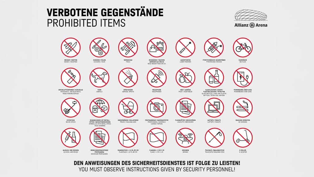 Prohibited Items in Allianz Arena: Knifes, Weapons | Scissors, Files | Tools | Bags bigger than DIN A4 | Laserpointers | pyrotechnic devices | bikes | mechanical and electrical noise making devices | animals | aerosol sprays | Megaphones | fruit, vegetables | glass bottle, cans and plastic bottles, Tetra Pak-Cartons | Powerbanks over 100g | Selfie-Sticks | umbrwllas with metal spikes, face covering | prams, walking aids | professional cameras, camera tripods | leaflets, brochures | Laptop, Tablets | no smoking | Alcohol and drugs | Inhuman Propaganda | flag poles > 1,5 m, Ø2 m | flags > 2m x 1m | drones | Telescopic, Walking Stick | E-Scooter