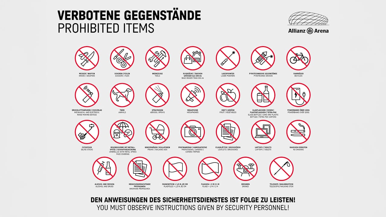 In der Allianz Arena verbotene Gegenstände: Messer, Waffen | Scheren, Feilen | Werkzeuge | Rucksäcke, Taschen größer DIN A4 | Laserpointer | pyrotechnische Gegenstände | Fahrräder | Druckluftfanfaren, Vuvuzelas | Tiere | Spraydosen | Megaphone | Obst, Gemüse | Glas-, Plastikflaschen, Dosen, Tetra Paks | Powerbanks über 100g | Fotostock | Regenschirme mit Metallspitzen, Gesichtsbedeckung | Kinderwagen, Rollatoren | Profikameras, Stative | Flugblätter, Broschüren | Laptop, Tablets | Rauchen verboten | Alkohol und Drogen | Menschenverachtende Propaganda | Fahnenstock > 1,5 m, Ø2 m | Flaggen > 2m x 1m | Drohnen | Teleskop-, Walkingstock